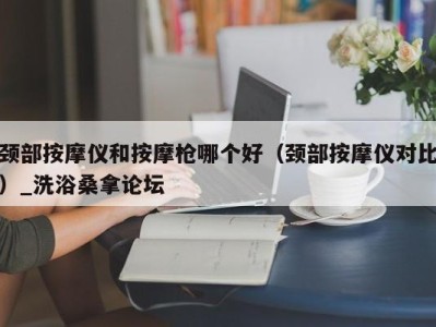 哈尔滨颈部按摩仪和按摩枪哪个好（颈部按摩仪对比）_洗浴桑拿论坛