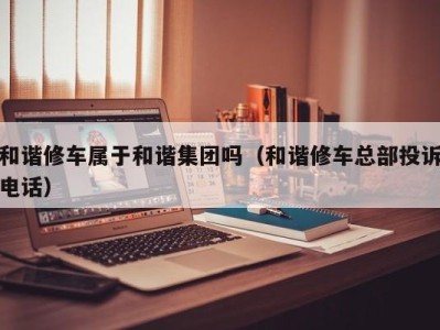 哈尔滨和谐修车属于和谐集团吗（和谐修车总部投诉电话）