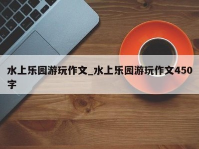 哈尔滨水上乐园游玩作文_水上乐园游玩作文450字 