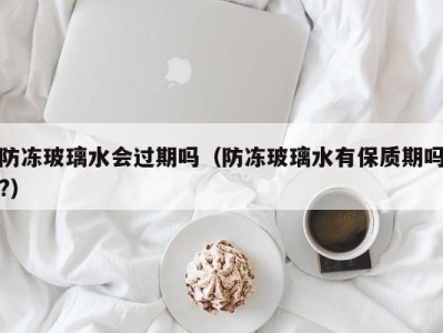 哈尔滨防冻玻璃水会过期吗（防冻玻璃水有保质期吗?）