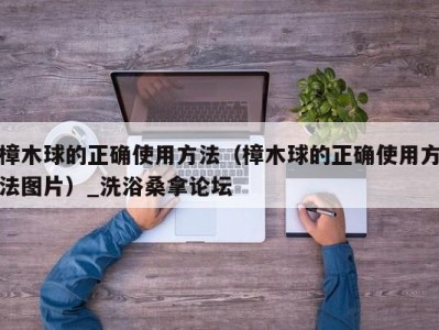 哈尔滨樟木球的正确使用方法（樟木球的正确使用方法图片）_洗浴桑拿论坛