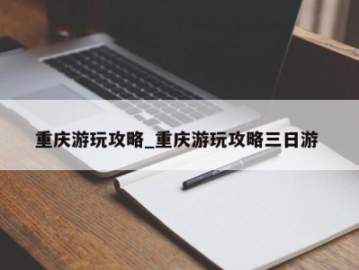 哈尔滨重庆游玩攻略_重庆游玩攻略三日游 