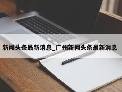 哈尔滨新闻头条最新消息_广州新闻头条最新消息 