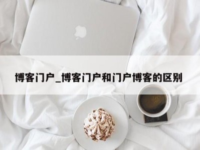 哈尔滨博客门户_博客门户和门户博客的区别 