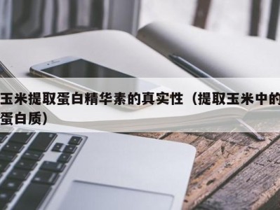 哈尔滨玉米提取蛋白精华素的真实性（提取玉米中的蛋白质）