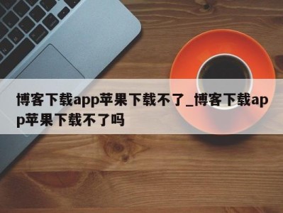 哈尔滨博客下载app苹果下载不了_博客下载app苹果下载不了吗 