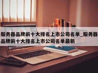 哈尔滨服务器品牌前十大排名上市公司名单_服务器品牌前十大排名上市公司名单最新 