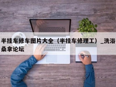 哈尔滨半挂车修车图片大全（半挂车修理工）_洗浴桑拿论坛