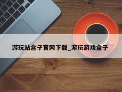 哈尔滨游玩站盒子官网下载_游玩游戏盒子 