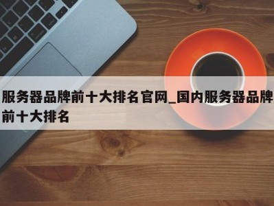 哈尔滨服务器品牌前十大排名官网_国内服务器品牌前十大排名 