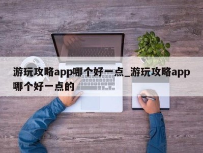 哈尔滨游玩攻略app哪个好一点_游玩攻略app哪个好一点的 