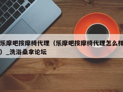 哈尔滨乐摩吧按摩椅代理（乐摩吧按摩椅代理怎么样）_洗浴桑拿论坛